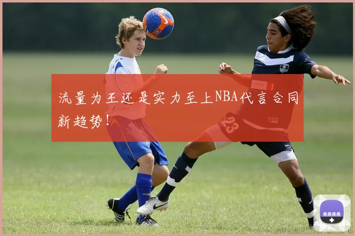 流量为王还是实力至上NBA代言合同新趋势!