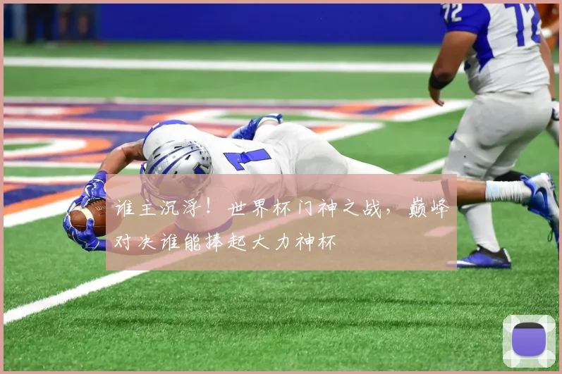 谁主沉浮!世界杯门神之战,巅峰对决谁能捧起大力神杯