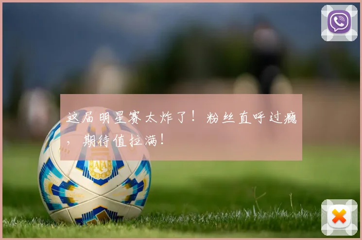 这届明星赛太炸了！粉丝直呼过瘾，期待值拉满！