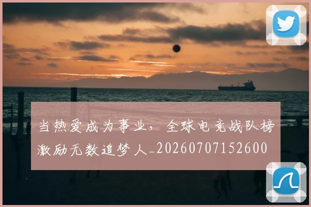 当热爱成为事业,全球电竞战队榜激励无数追梦人_20260707152600