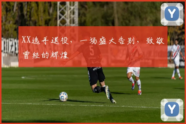 XX选手退役,一场盛大告别,致敬曾经的辉煌