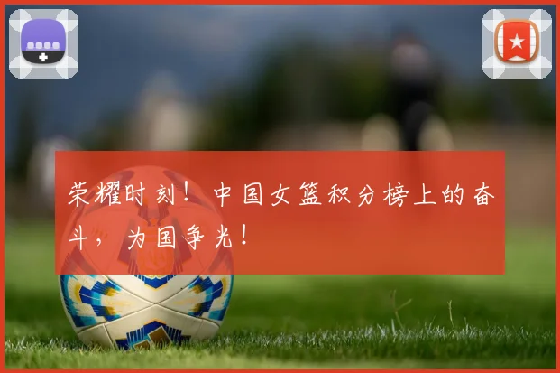 荣耀时刻!中国女篮积分榜上的奋斗,为国争光!