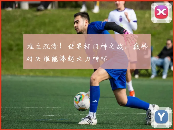 谁主沉浮！世界杯门神之战，巅峰对决谁能捧起大力神杯