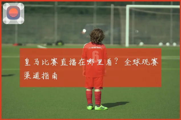 皇马比赛直播在哪里看?全球观赛渠道指南