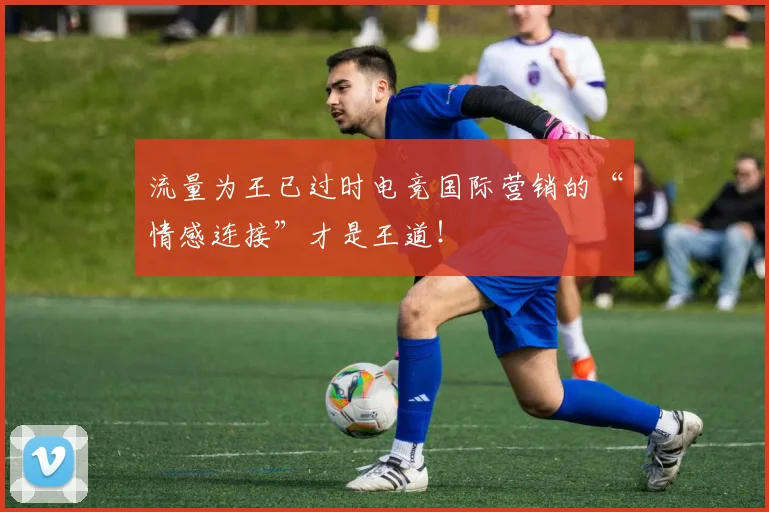 流量为王已过时电竞国际营销的“情感连接”才是王道!