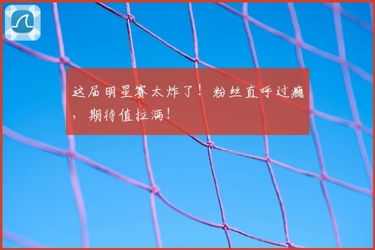 这届明星赛太炸了!粉丝直呼过瘾,期待值拉满!
