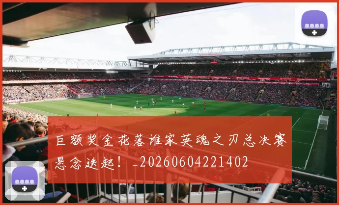 巨额奖金花落谁家英魂之刃总决赛悬念迭起!_20260604221402