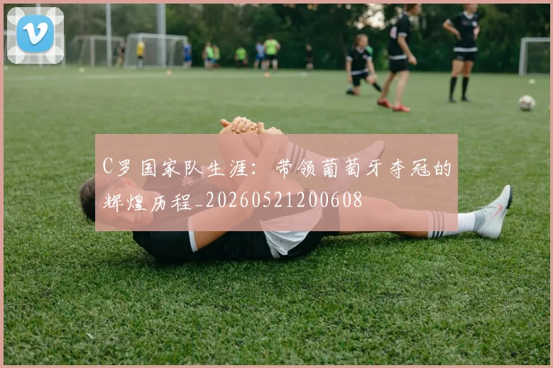 C罗国家队生涯：带领葡萄牙夺冠的辉煌历程_20260521200608